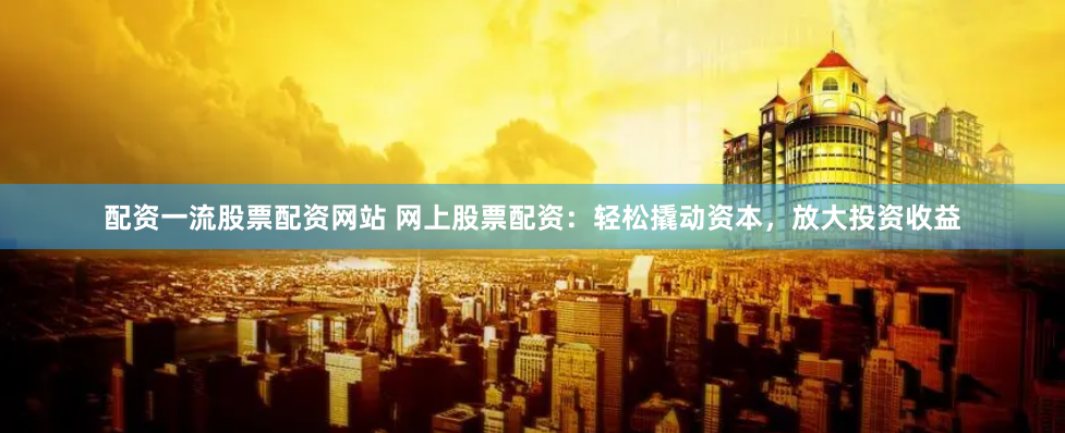 配资一流股票配资网站 网上股票配资：轻松撬动资本，放大投资收益