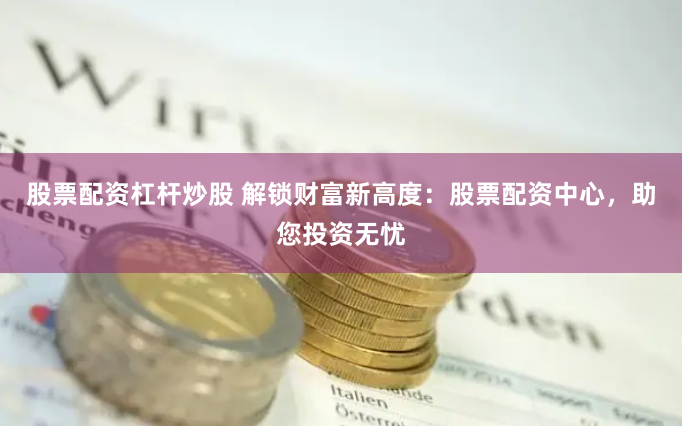 股票配资杠杆炒股 解锁财富新高度：股票配资中心，助您投资无忧