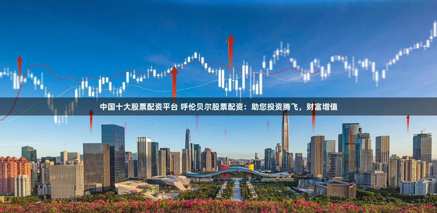 中国十大股票配资平台 呼伦贝尔股票配资：助您投资腾飞，财富增值