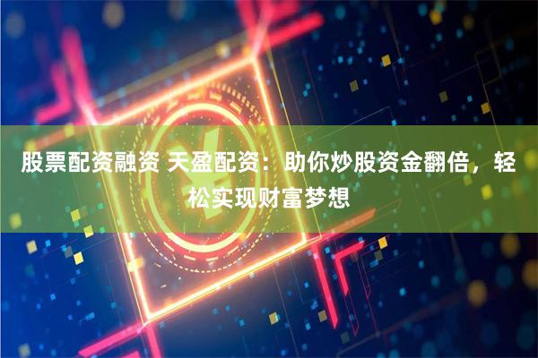 股票配资融资 天盈配资：助你炒股资金翻倍，轻松实现财富梦想